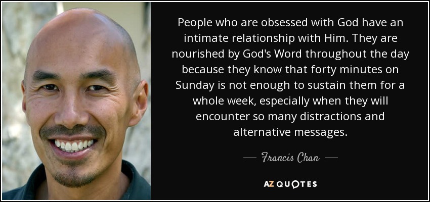 People who are obsessed with God have an intimate relationship with Him. They are nourished by God's Word throughout the day because they know that forty minutes on Sunday is not enough to sustain them for a whole week, especially when they will encounter so many distractions and alternative messages. - Francis Chan