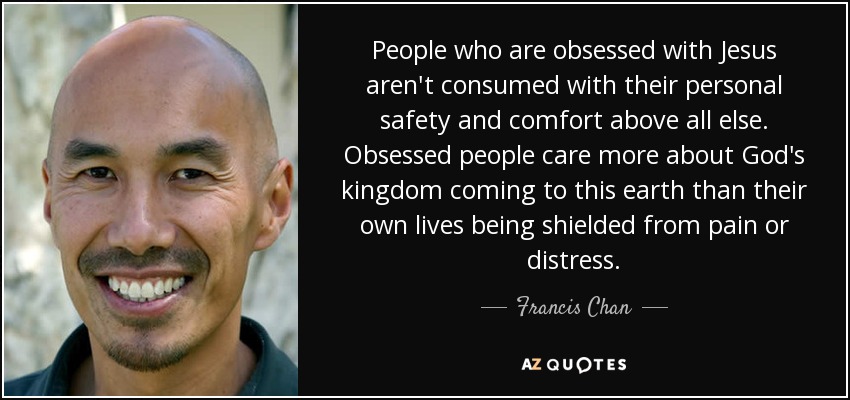 People who are obsessed with Jesus aren't consumed with their personal safety and comfort above all else. Obsessed people care more about God's kingdom coming to this earth than their own lives being shielded from pain or distress. - Francis Chan