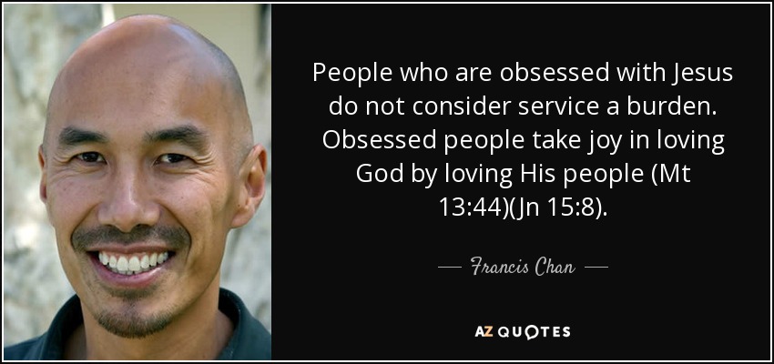 People who are obsessed with Jesus do not consider service a burden. Obsessed people take joy in loving God by loving His people (Mt 13:44)(Jn 15:8). - Francis Chan