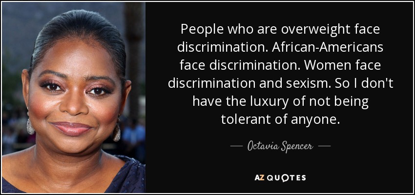 People who are overweight face discrimination. African-Americans face discrimination. Women face discrimination and sexism. So I don't have the luxury of not being tolerant of anyone. - Octavia Spencer