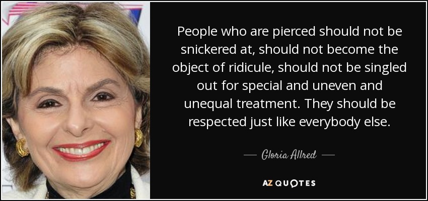 People who are pierced should not be snickered at, should not become the object of ridicule, should not be singled out for special and uneven and unequal treatment. They should be respected just like everybody else. - Gloria Allred
