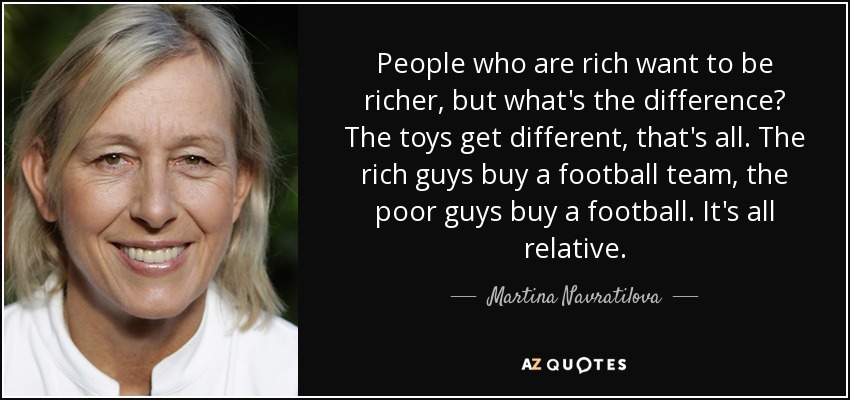 People who are rich want to be richer, but what's the difference? The toys get different, that's all. The rich guys buy a football team, the poor guys buy a football. It's all relative. - Martina Navratilova