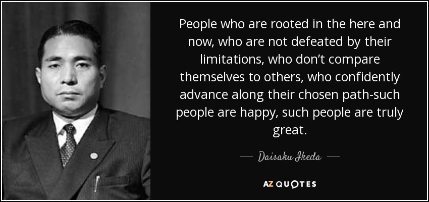 People who are rooted in the here and now, who are not defeated by their limitations, who don’t compare themselves to others, who confidently advance along their chosen path-such people are happy, such people are truly great. - Daisaku Ikeda