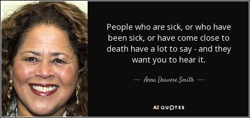 People who are sick, or who have been sick, or have come close to death have a lot to say - and they want you to hear it. - Anna Deavere Smith