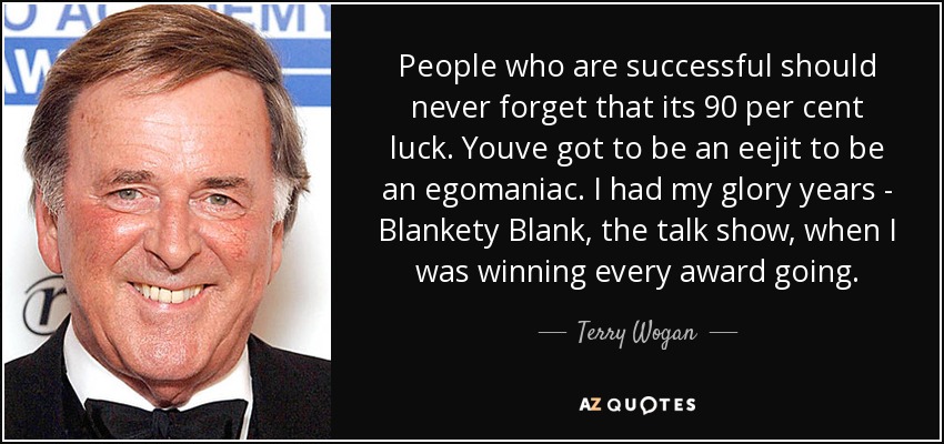 People who are successful should never forget that its 90 per cent luck. Youve got to be an eejit to be an egomaniac. I had my glory years - Blankety Blank, the talk show, when I was winning every award going. - Terry Wogan