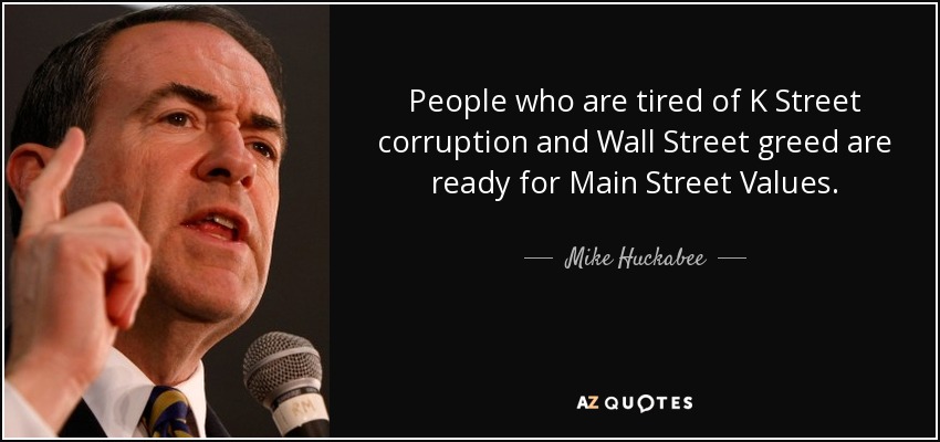 People who are tired of K Street corruption and Wall Street greed are ready for Main Street Values. - Mike Huckabee