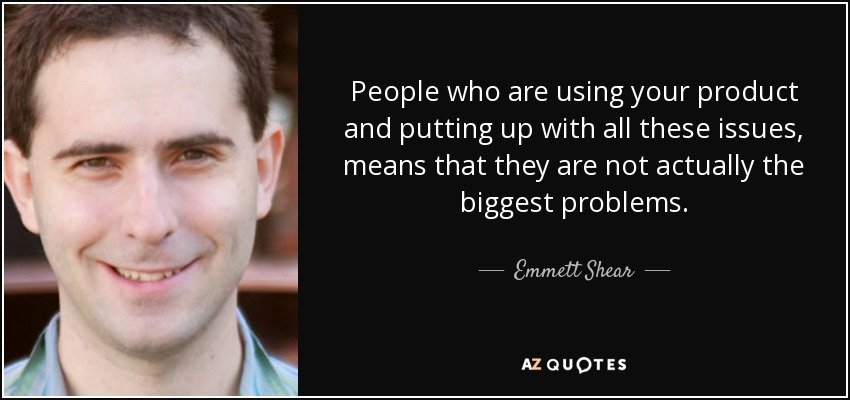 People who are using your product and putting up with all these issues, means that they are not actually the biggest problems. - Emmett Shear