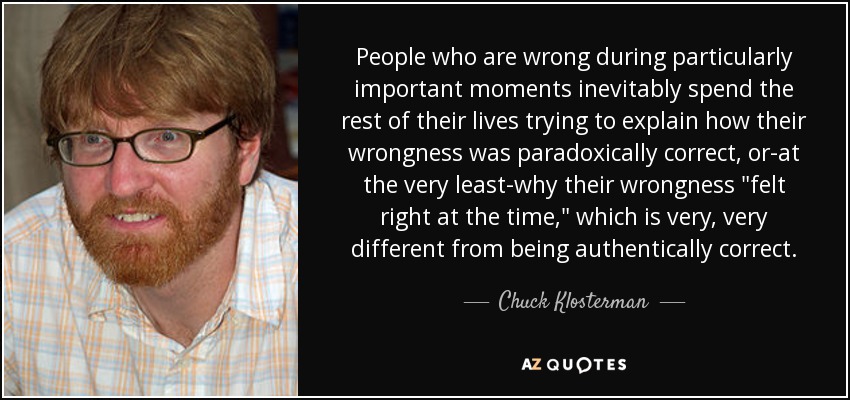 People who are wrong during particularly important moments inevitably spend the rest of their lives trying to explain how their wrongness was paradoxically correct, or-at the very least-why their wrongness 