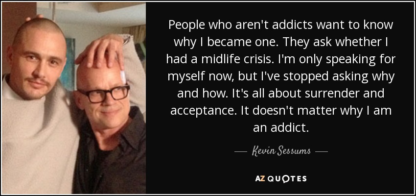 People who aren't addicts want to know why I became one. They ask whether I had a midlife crisis. I'm only speaking for myself now, but I've stopped asking why and how. It's all about surrender and acceptance. It doesn't matter why I am an addict. - Kevin Sessums