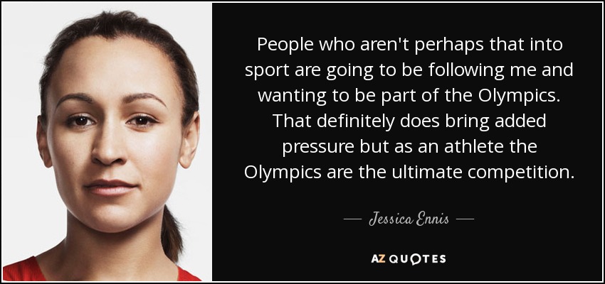 People who aren't perhaps that into sport are going to be following me and wanting to be part of the Olympics. That definitely does bring added pressure but as an athlete the Olympics are the ultimate competition. - Jessica Ennis