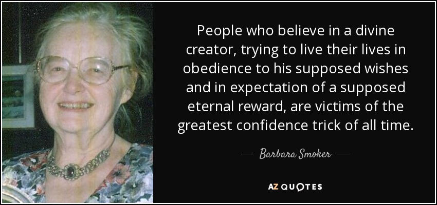 People who believe in a divine creator, trying to live their lives in obedience to his supposed wishes and in expectation of a supposed eternal reward, are victims of the greatest confidence trick of all time. - Barbara Smoker