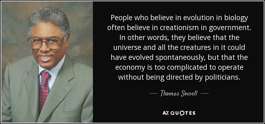 People who believe in evolution in biology often believe in creationism in government. In other words, they believe that the universe and all the creatures in it could have evolved spontaneously, but that the economy is too complicated to operate without being directed by politicians. - Thomas Sowell