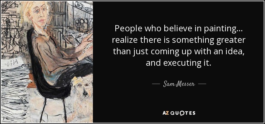 People who believe in painting... realize there is something greater than just coming up with an idea, and executing it. - Sam Messer