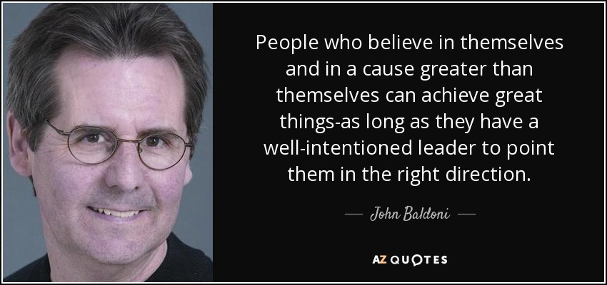 People who believe in themselves and in a cause greater than themselves can achieve great things-as long as they have a well-intentioned leader to point them in the right direction. - John Baldoni