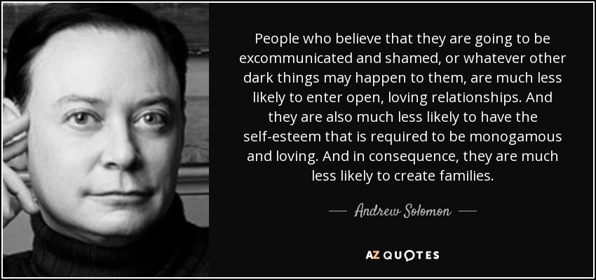 People who believe that they are going to be excommunicated and shamed, or whatever other dark things may happen to them, are much less likely to enter open, loving relationships. And they are also much less likely to have the self-esteem that is required to be monogamous and loving. And in consequence, they are much less likely to create families. - Andrew Solomon