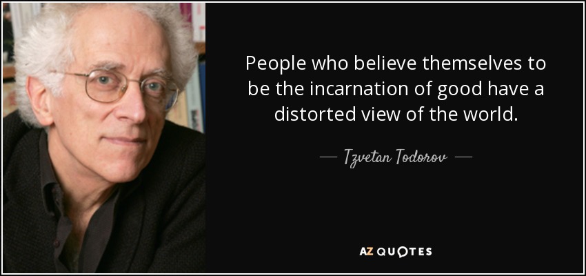 People who believe themselves to be the incarnation of good have a distorted view of the world. - Tzvetan Todorov