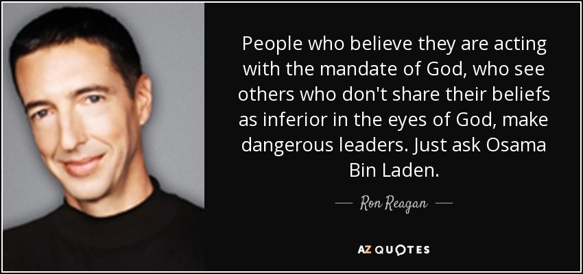 People who believe they are acting with the mandate of God, who see others who don't share their beliefs as inferior in the eyes of God, make dangerous leaders. Just ask Osama Bin Laden. - Ron Reagan