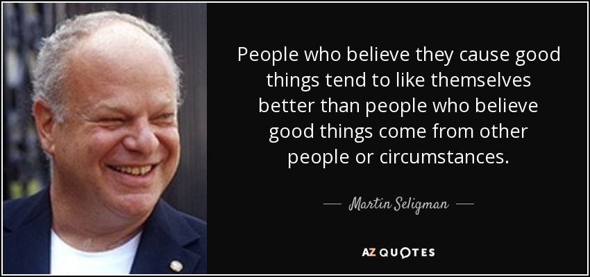People who believe they cause good things tend to like themselves better than people who believe good things come from other people or circumstances. - Martin Seligman