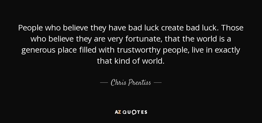 People who believe they have bad luck create bad luck. Those who believe they are very fortunate, that the world is a generous place filled with trustworthy people, live in exactly that kind of world. - Chris Prentiss