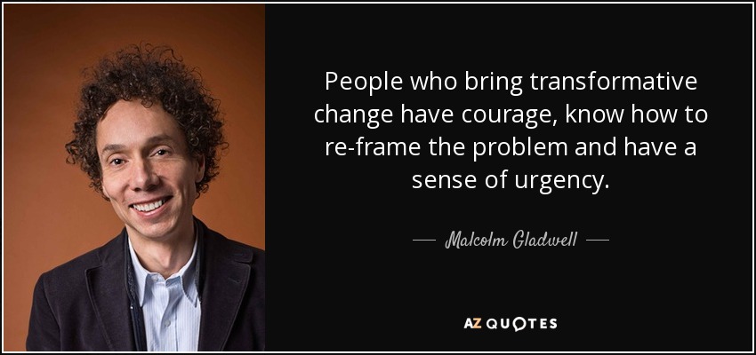 People who bring transformative change have courage, know how to re-frame the problem and have a sense of urgency. - Malcolm Gladwell