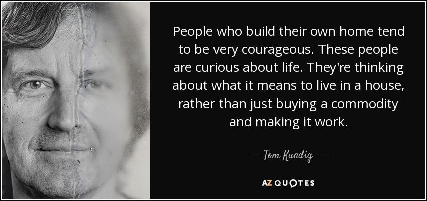 People who build their own home tend to be very courageous. These people are curious about life. They're thinking about what it means to live in a house, rather than just buying a commodity and making it work. - Tom Kundig