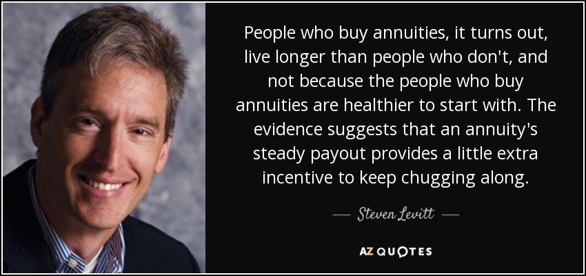 People who buy annuities, it turns out, live longer than people who don't, and not because the people who buy annuities are healthier to start with. The evidence suggests that an annuity's steady payout provides a little extra incentive to keep chugging along. - Steven Levitt