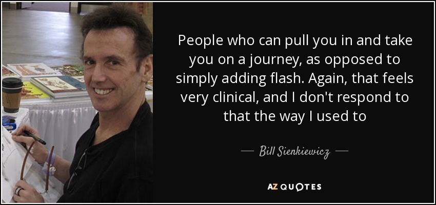 People who can pull you in and take you on a journey, as opposed to simply adding flash. Again, that feels very clinical, and I don't respond to that the way I used to - Bill Sienkiewicz