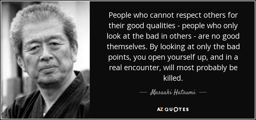 People who cannot respect others for their good qualities - people who only look at the bad in others - are no good themselves. By looking at only the bad points, you open yourself up, and in a real encounter, will most probably be killed. - Masaaki Hatsumi