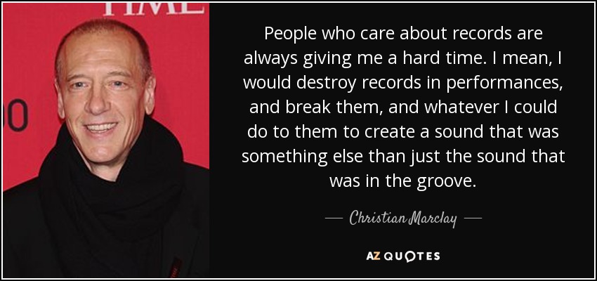 People who care about records are always giving me a hard time. I mean, I would destroy records in performances, and break them, and whatever I could do to them to create a sound that was something else than just the sound that was in the groove. - Christian Marclay