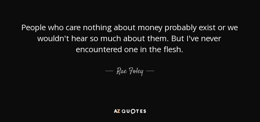People who care nothing about money probably exist or we wouldn't hear so much about them. But I've never encountered one in the flesh. - Rae Foley