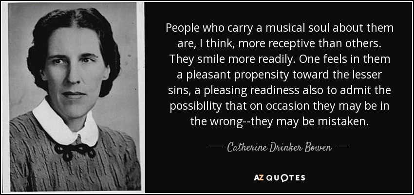 People who carry a musical soul about them are, I think, more receptive than others. They smile more readily. One feels in them a pleasant propensity toward the lesser sins, a pleasing readiness also to admit the possibility that on occasion they may be in the wrong--they may be mistaken. - Catherine Drinker Bowen