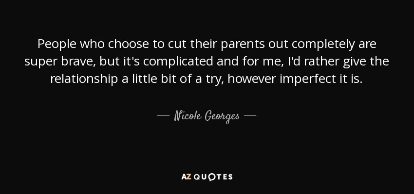 People who choose to cut their parents out completely are super brave, but it's complicated and for me, I'd rather give the relationship a little bit of a try, however imperfect it is. - Nicole Georges