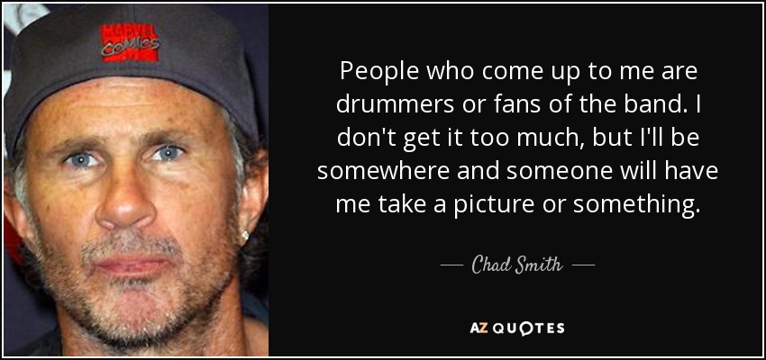 People who come up to me are drummers or fans of the band. I don't get it too much, but I'll be somewhere and someone will have me take a picture or something. - Chad Smith