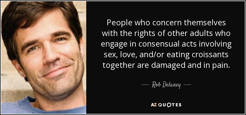 People who concern themselves with the rights of other adults who engage in consensual acts involving sex, love, and/or eating croissants together are damaged and in pain. - Rob Delaney