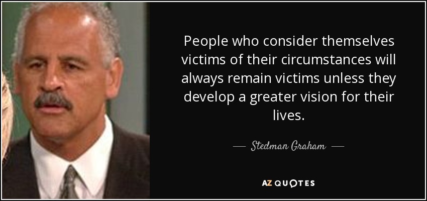 People who consider themselves victims of their circumstances will always remain victims unless they develop a greater vision for their lives. - Stedman Graham