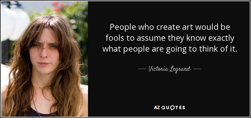 People who create art would be fools to assume they know exactly what people are going to think of it. - Victoria Legrand