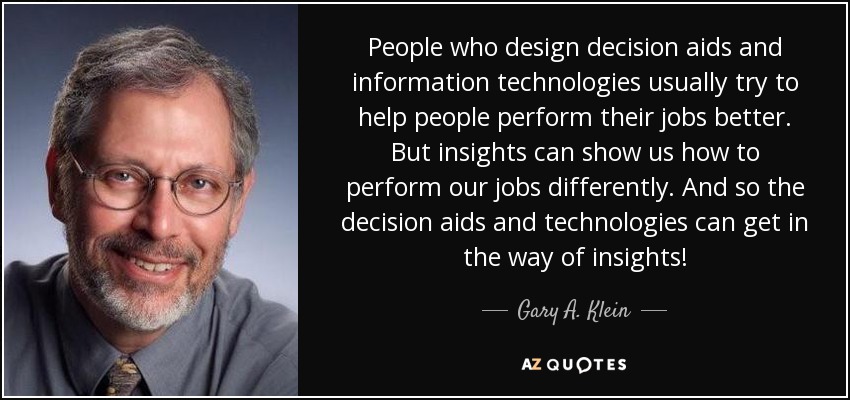People who design decision aids and information technologies usually try to help people perform their jobs better. But insights can show us how to perform our jobs differently. And so the decision aids and technologies can get in the way of insights! - Gary A. Klein