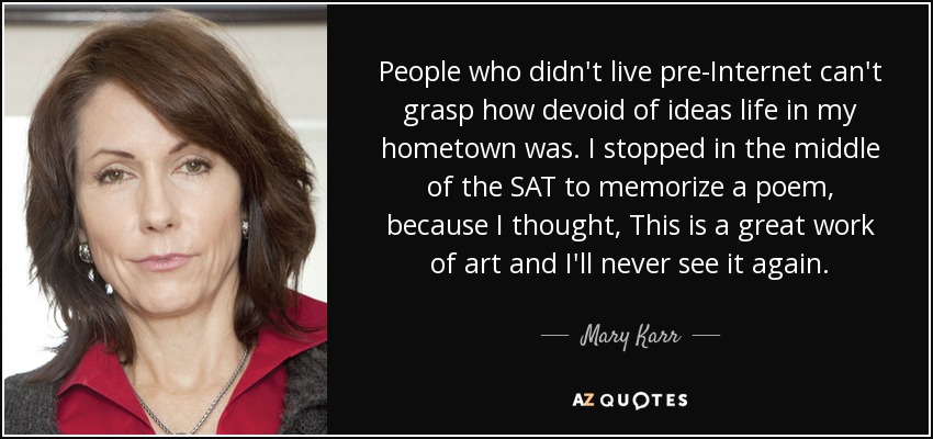 People who didn't live pre-Internet can't grasp how devoid of ideas life in my hometown was. I stopped in the middle of the SAT to memorize a poem, because I thought, This is a great work of art and I'll never see it again. - Mary Karr