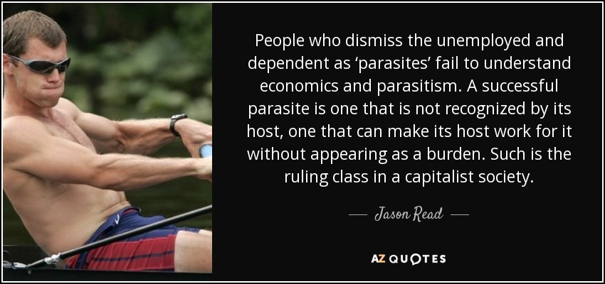 People who dismiss the unemployed and dependent as ‘parasites’ fail to understand economics and parasitism. A successful parasite is one that is not recognized by its host, one that can make its host work for it without appearing as a burden. Such is the ruling class in a capitalist society. - Jason Read