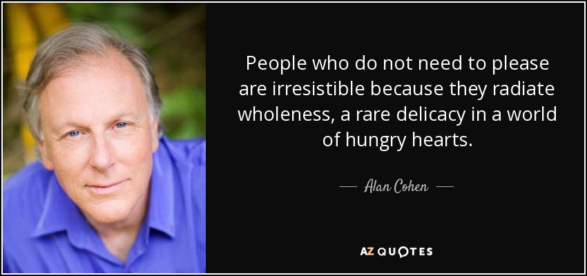 People who do not need to please are irresistible because they radiate wholeness, a rare delicacy in a world of hungry hearts. - Alan Cohen