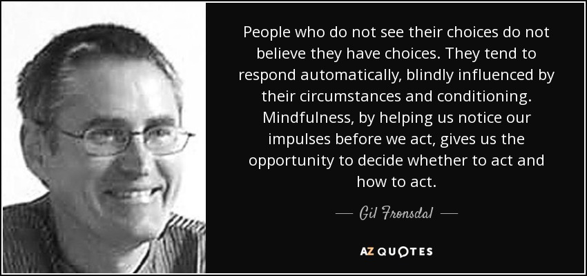 People who do not see their choices do not believe they have choices. They tend to respond automatically, blindly influenced by their circumstances and conditioning. Mindfulness, by helping us notice our impulses before we act, gives us the opportunity to decide whether to act and how to act. - Gil Fronsdal