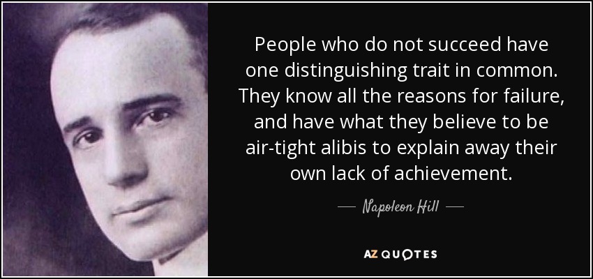 People who do not succeed have one distinguishing trait in common. They know all the reasons for failure, and have what they believe to be air-tight alibis to explain away their own lack of achievement. - Napoleon Hill