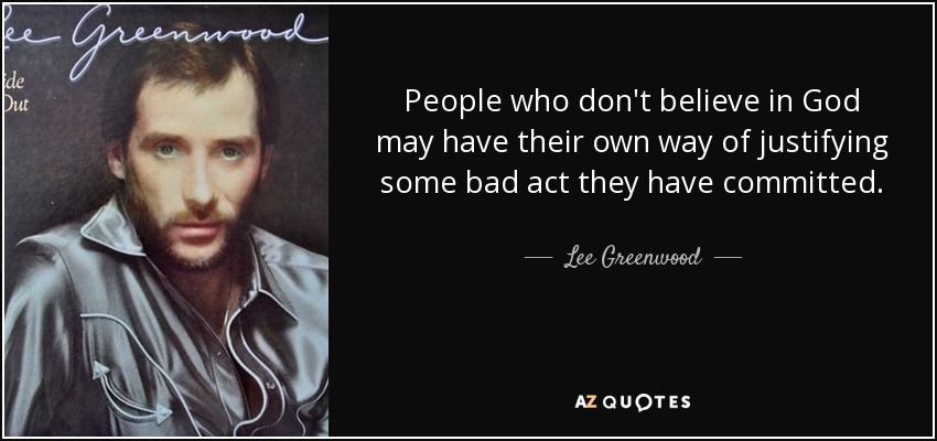 People who don't believe in God may have their own way of justifying some bad act they have committed. - Lee Greenwood