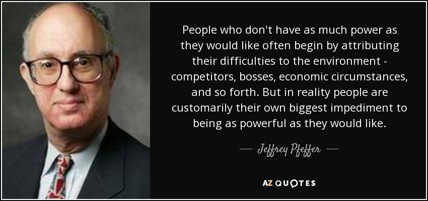People who don't have as much power as they would like often begin by attributing their difficulties to the environment - competitors, bosses, economic circumstances, and so forth. But in reality people are customarily their own biggest impediment to being as powerful as they would like. - Jeffrey Pfeffer