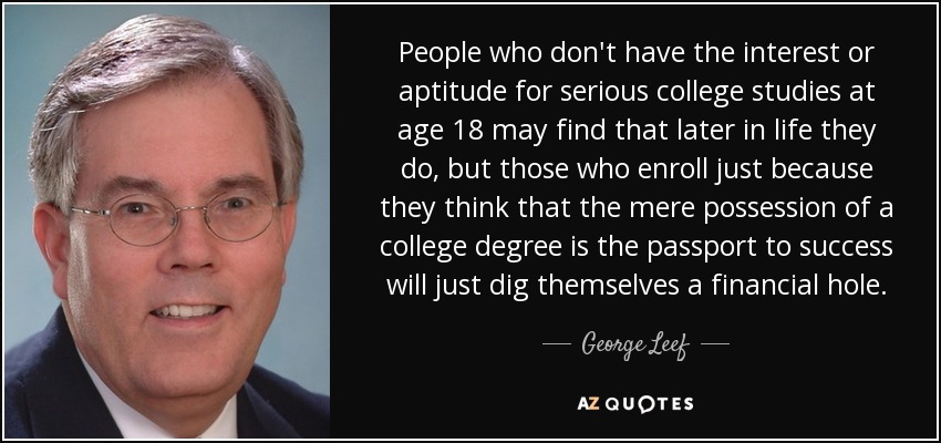 People who don't have the interest or aptitude for serious college studies at age 18 may find that later in life they do, but those who enroll just because they think that the mere possession of a college degree is the passport to success will just dig themselves a financial hole. - George Leef