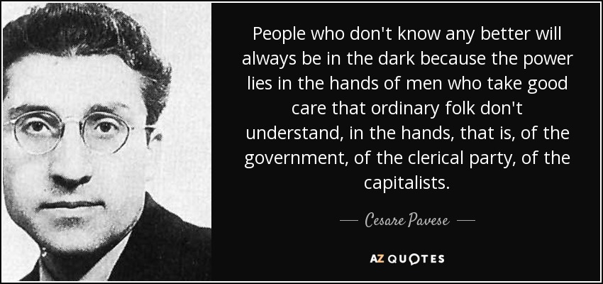 People who don't know any better will always be in the dark because the power lies in the hands of men who take good care that ordinary folk don't understand, in the hands, that is, of the government, of the clerical party, of the capitalists. - Cesare Pavese