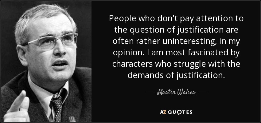 People who don't pay attention to the question of justification are often rather uninteresting, in my opinion. I am most fascinated by characters who struggle with the demands of justification. - Martin Walser