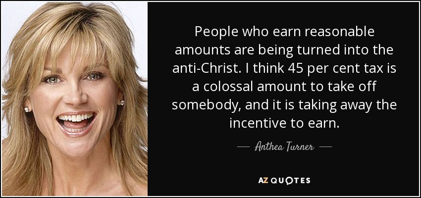 People who earn reasonable amounts are being turned into the anti-Christ. I think 45 per cent tax is a colossal amount to take off somebody, and it is taking away the incentive to earn. - Anthea Turner