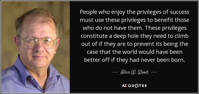 People who enjoy the privileges of success must use these privileges to benefit those who do not have them. These privileges constitute a deep hole they need to climb out of if they are to prevent its being the case that the world would have been better off if they had never been born. - Allen W. Wood