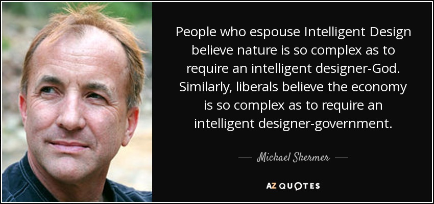 People who espouse Intelligent Design believe nature is so complex as to require an intelligent designer-God. Similarly, liberals believe the economy is so complex as to require an intelligent designer-government. - Michael Shermer